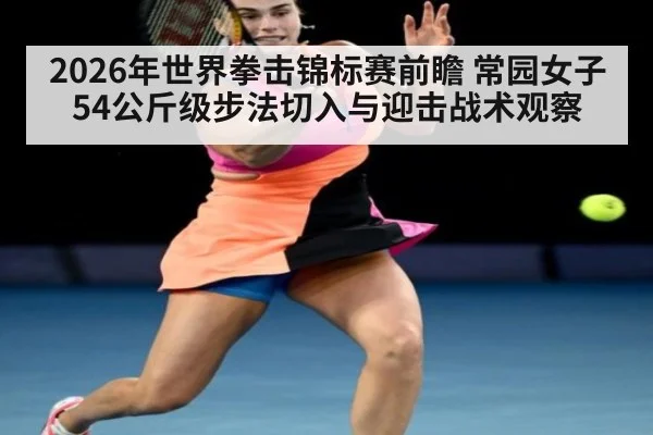 2026年世界拳击锦标赛前瞻 常园女子54公斤级步法切入与迎击战术观察