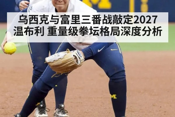 乌西克与富里三番战敲定2027温布利 重量级拳坛格局深度分析